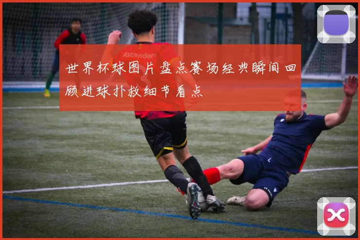 世界杯球图片盘点赛场经典瞬间回顾进球扑救细节看点