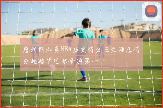 詹姆斯加冕NBA历史得分王生涯总得分超越贾巴尔登顶第一