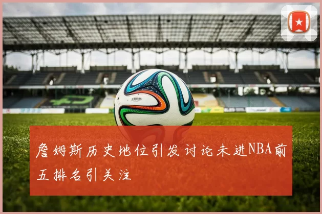 詹姆斯历史地位引发讨论未进NBA前五排名引关注
