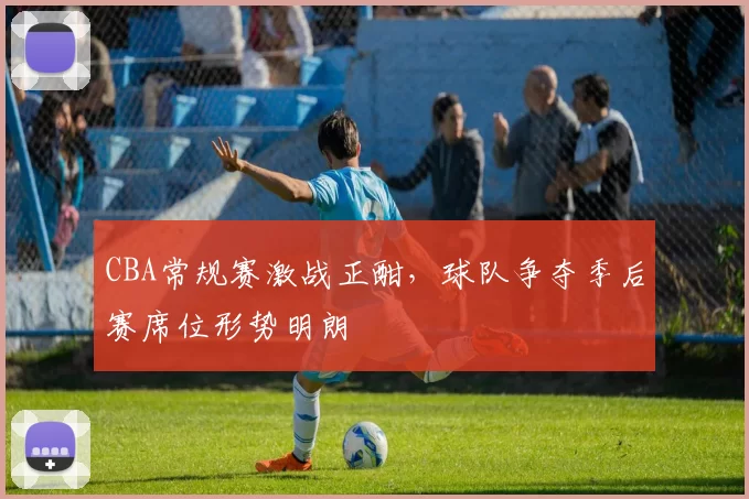 CBA常规赛激战正酣，球队争夺季后赛席位形势明朗