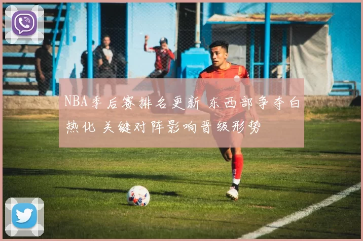 NBA季后赛排名更新 东西部争夺白热化 关键对阵影响晋级形势