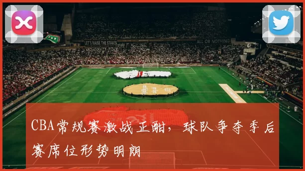 CBA常规赛激战正酣，球队争夺季后赛席位形势明朗