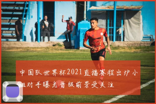 中国队世界杯2021直播赛程出炉小组对手曝光晋级前景受关注