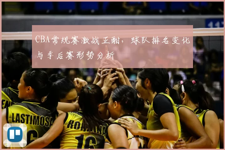 CBA常规赛激战正酣，球队排名变化与季后赛形势分析