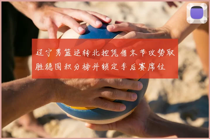 辽宁男篮逆转北控凭借末节攻势取胜稳固积分榜并锁定季后赛席位