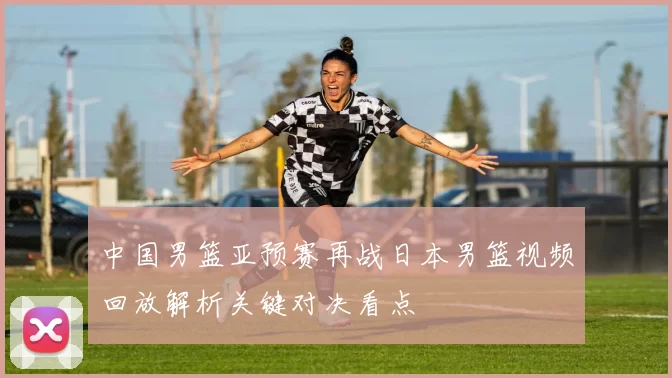 中国男篮亚预赛再战日本男篮视频回放解析关键对决看点