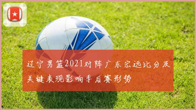 辽宁男篮2021对阵广东宏远比分及关键表现影响季后赛形势