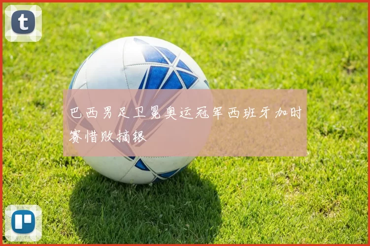 巴西男足卫冕奥运冠军西班牙加时赛惜败摘银