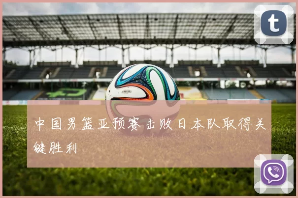 中国男篮亚预赛击败日本队取得关键胜利