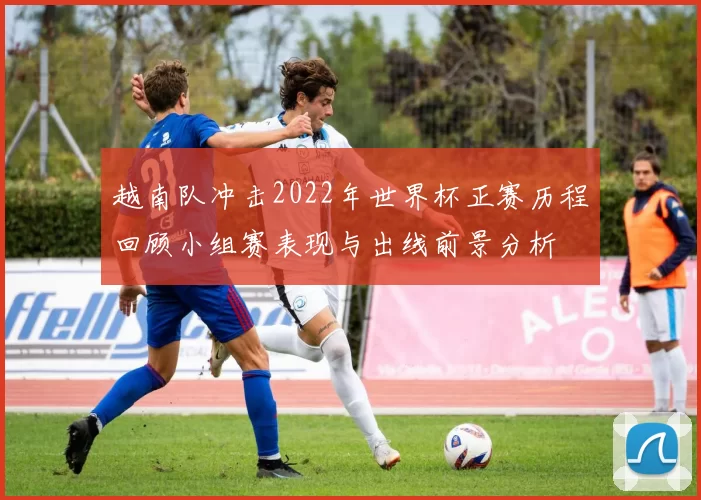越南队冲击2022年世界杯正赛历程回顾小组赛表现与出线前景分析