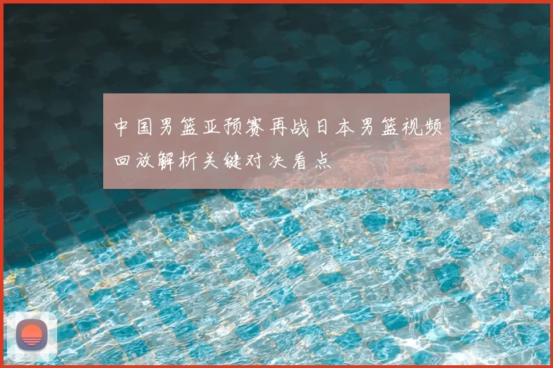 中国男篮亚预赛再战日本男篮视频回放解析关键对决看点