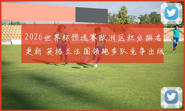 2026世界杯预选赛欧洲区积分排名更新 英格兰法国领跑多队竞争出线名额