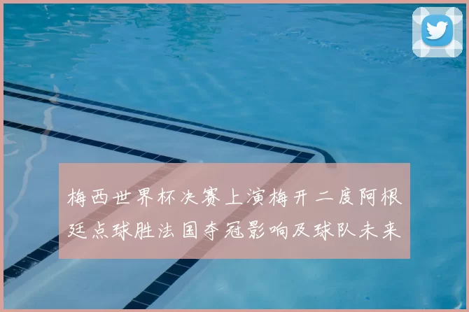 梅西世界杯决赛上演梅开二度阿根廷点球胜法国夺冠影响及球队未来