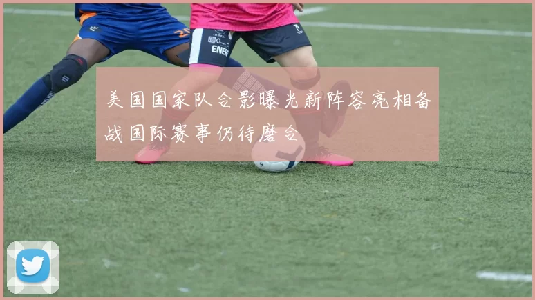 美国国家队合影曝光新阵容亮相备战国际赛事仍待磨合