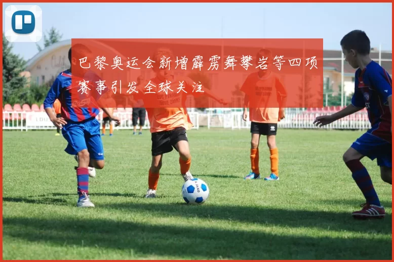 巴黎奥运会新增霹雳舞攀岩等四项赛事引发全球关注