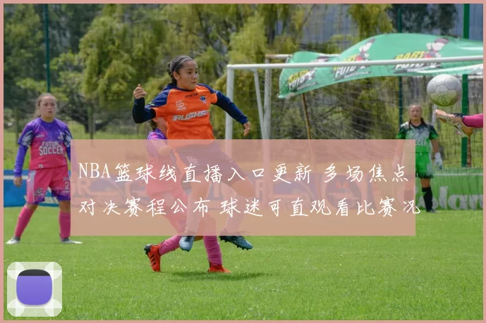 NBA篮球线直播入口更新 多场焦点对决赛程公布 球迷可直观看比赛况