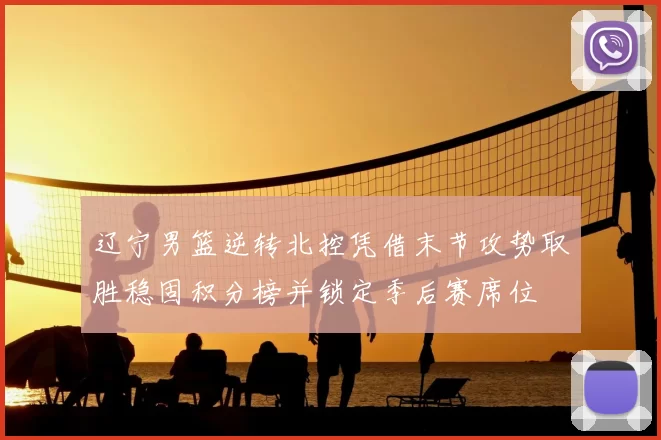 辽宁男篮逆转北控凭借末节攻势取胜稳固积分榜并锁定季后赛席位