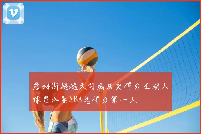 詹姆斯超越天勾成历史得分王湖人球星加冕NBA总得分第一人