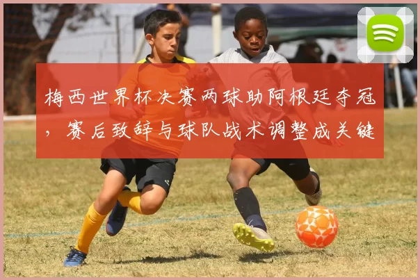梅西世界杯决赛两球助阿根廷夺冠，赛后致辞与球队战术调整成关键看点