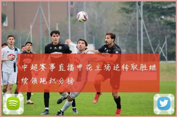 中超赛事直播申花主场逆转取胜继续领跑积分榜