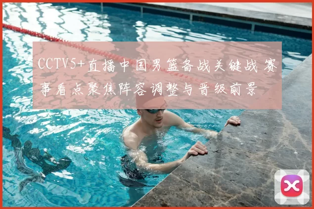 CCTV5+直播中国男篮备战关键战 赛事看点聚焦阵容调整与晋级前景