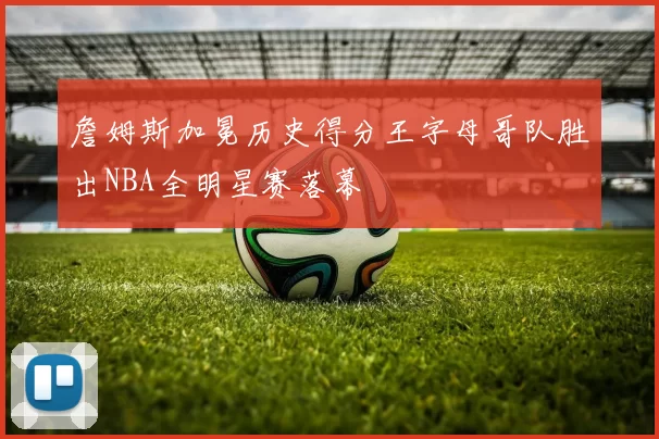 詹姆斯加冕历史得分王字母哥队胜出NBA全明星赛落幕