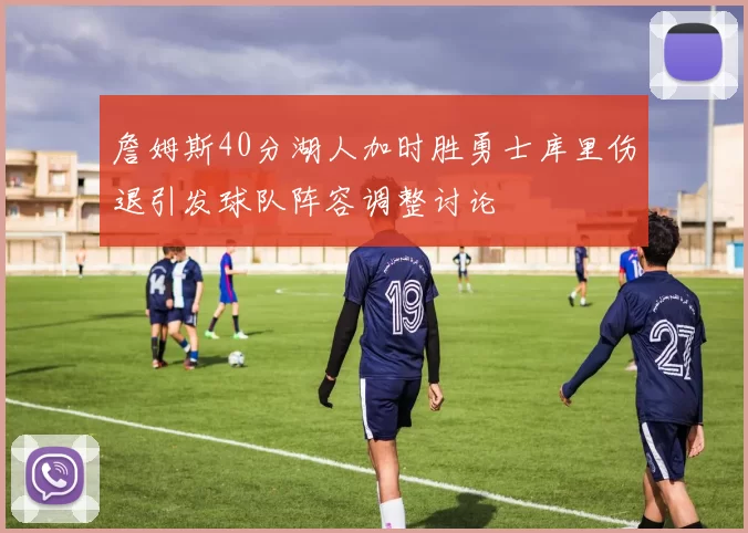 詹姆斯40分湖人加时胜勇士库里伤退引发球队阵容调整讨论