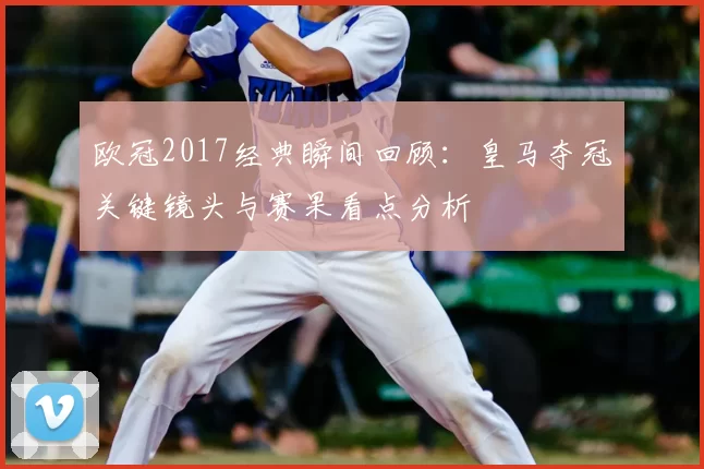 欧冠2017经典瞬间回顾：皇马夺冠关键镜头与赛果看点分析