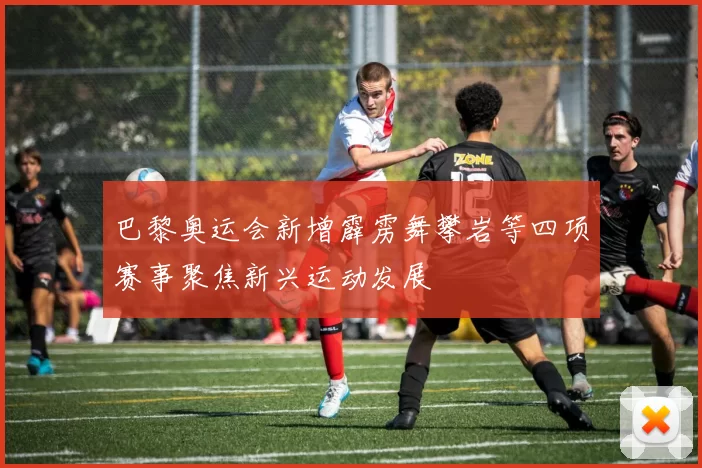 巴黎奥运会新增霹雳舞攀岩等四项赛事聚焦新兴运动发展