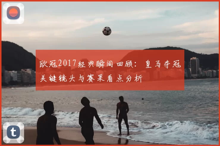 欧冠2017经典瞬间回顾：皇马夺冠关键镜头与赛果看点分析