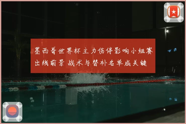 墨西哥世界杯主力伤停影响小组赛出线前景 战术与替补名单成关键