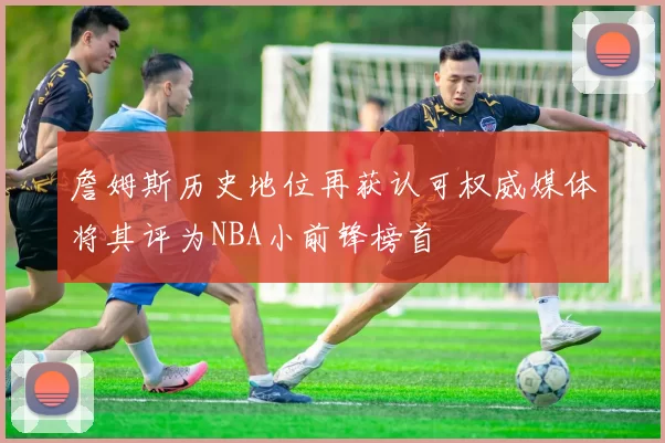 詹姆斯历史地位再获认可权威媒体将其评为NBA小前锋榜首