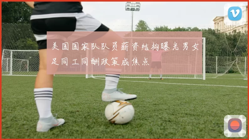 美国国家队队员薪资结构曝光男女足同工同酬政策成焦点