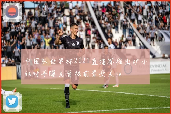 中国队世界杯2021直播赛程出炉小组对手曝光晋级前景受关注