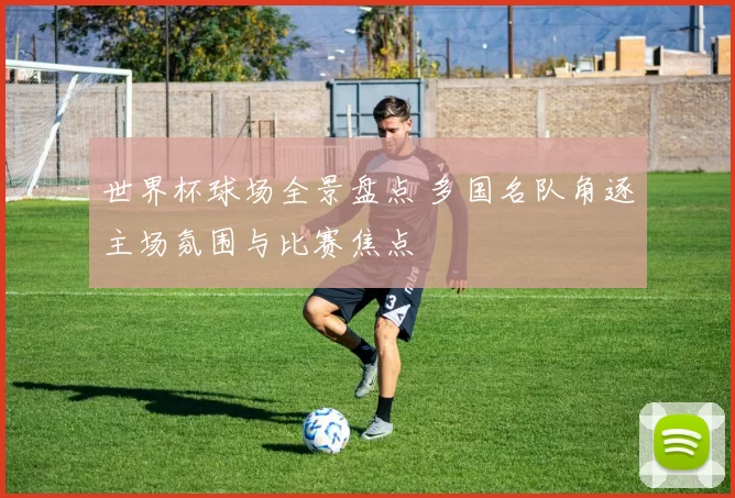 世界杯球场全景盘点 多国名队角逐主场氛围与比赛焦点