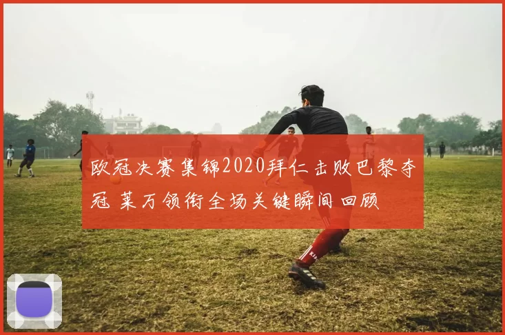 欧冠决赛集锦2020拜仁击败巴黎夺冠 莱万领衔全场关键瞬间回顾