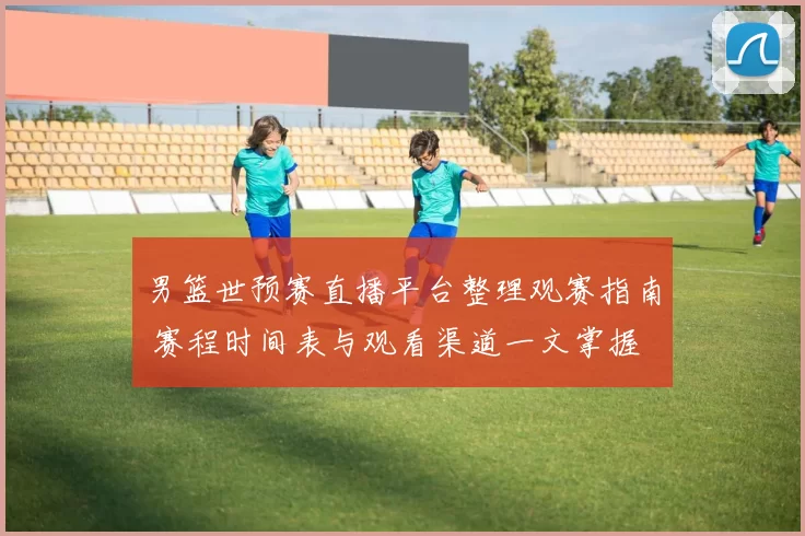 男篮世预赛直播平台整理观赛指南 赛程时间表与观看渠道一文掌握